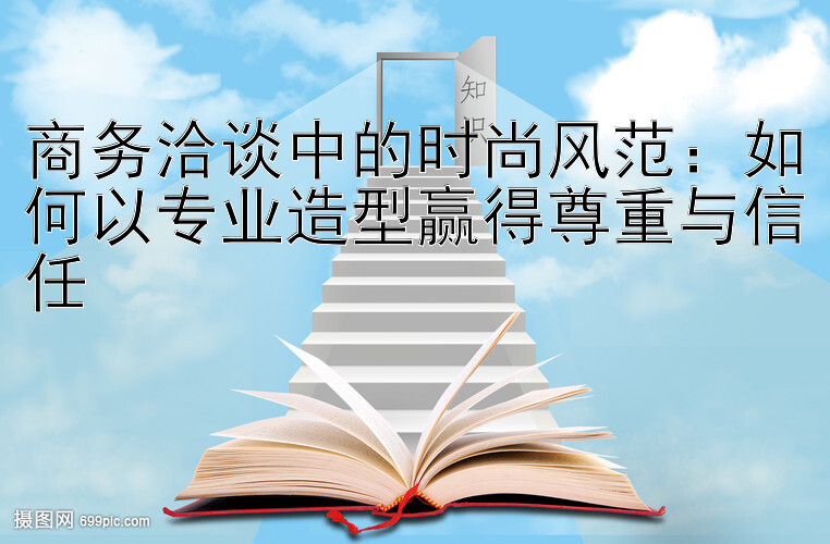 商务洽谈中的时尚风范：如何以专业造型赢得尊重与信任