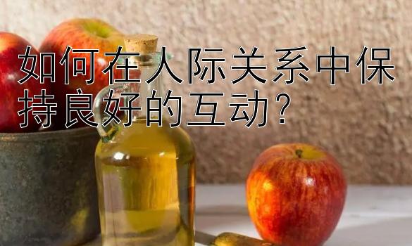 如何在人际关系中保持良好的互动？