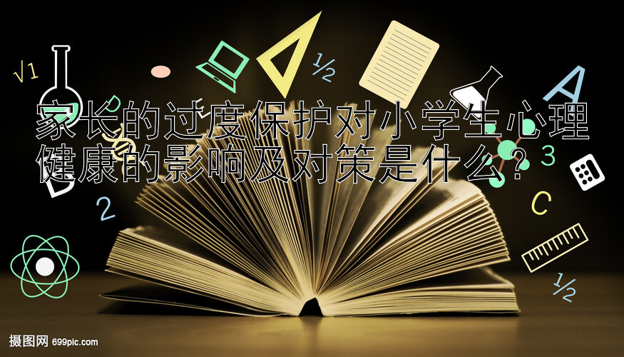 家长的过度保护对小学生心理健康的影响及对策是什么？